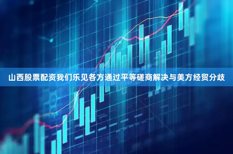山西股票配资我们乐见各方通过平等磋商解决与美方经贸分歧