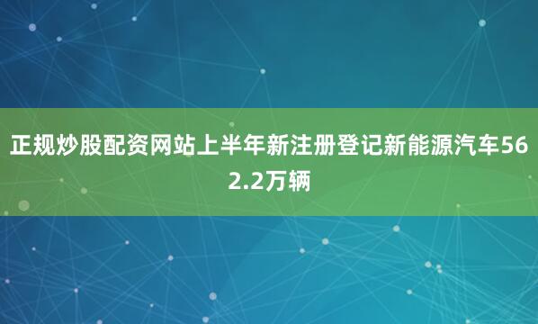正规炒股配资网站上半年新注册登记新能源汽车562.2万辆