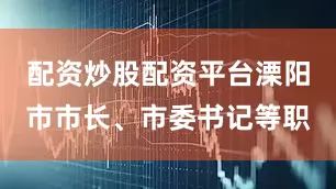 配资炒股配资平台溧阳市市长、市委书记等职